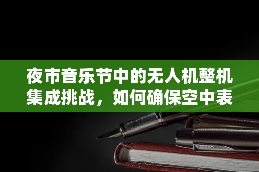 夜市音乐节中的无人机整机集成挑战，如何确保空中表演的稳定与安全？