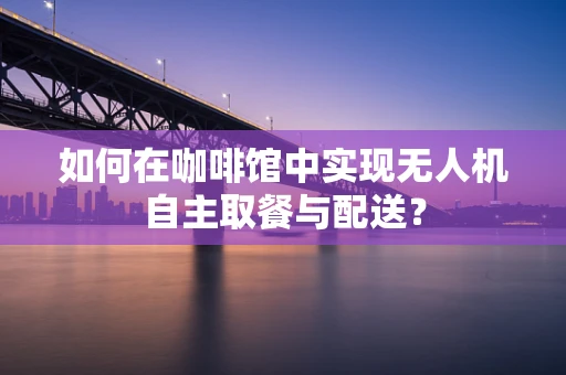 如何在咖啡馆中实现无人机自主取餐与配送？