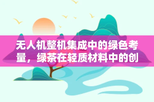 无人机整机集成中的绿色考量，绿茶在轻质材料中的创新应用