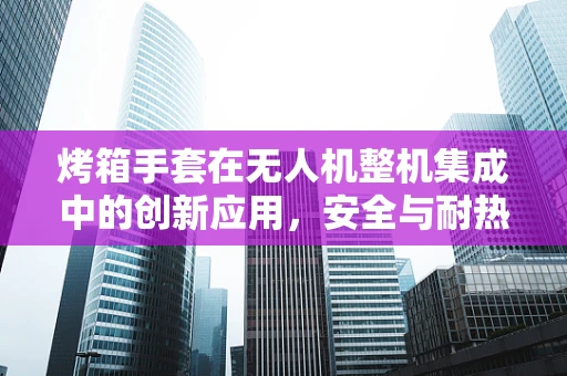 烤箱手套在无人机整机集成中的创新应用，安全与耐热的巧妙结合