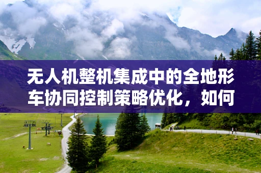 无人机整机集成中的全地形车协同控制策略优化，如何实现高效稳定的空中地面联动？