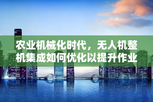 农业机械化时代，无人机整机集成如何优化以提升作业效率？