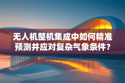 无人机整机集成中如何精准预测并应对复杂气象条件？