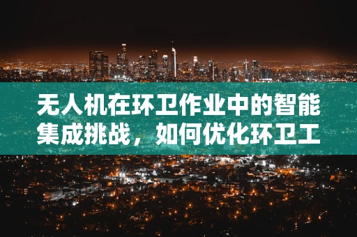 无人机在环卫作业中的智能集成挑战，如何优化环卫工人的作业环境？