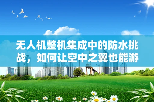 无人机整机集成中的防水挑战，如何让空中之翼也能游泳？