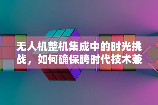 无人机整机集成中的时光挑战，如何确保跨时代技术兼容性？