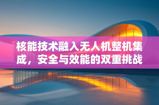核能技术融入无人机整机集成，安全与效能的双重挑战？