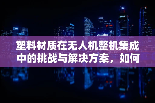塑料材质在无人机整机集成中的挑战与解决方案，如何平衡轻量与耐用？