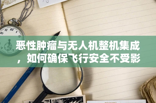 恶性肿瘤与无人机整机集成，如何确保飞行安全不受影响？