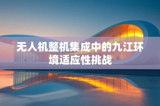 无人机整机集成中的九江环境适应性挑战