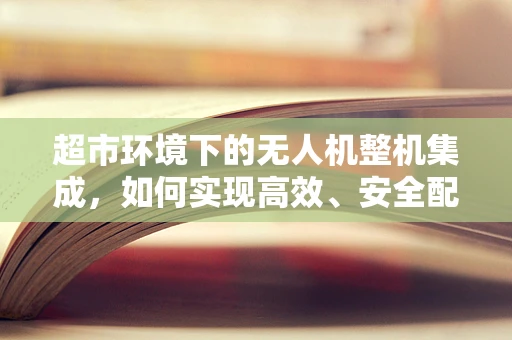 超市环境下的无人机整机集成，如何实现高效、安全配送？