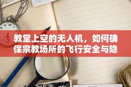教堂上空的无人机，如何确保宗教场所的飞行安全与隐私尊重？