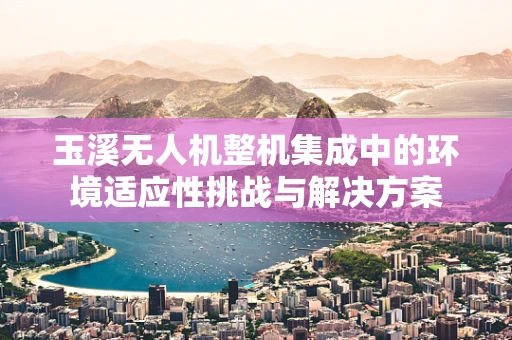 玉溪无人机整机集成中的环境适应性挑战与解决方案