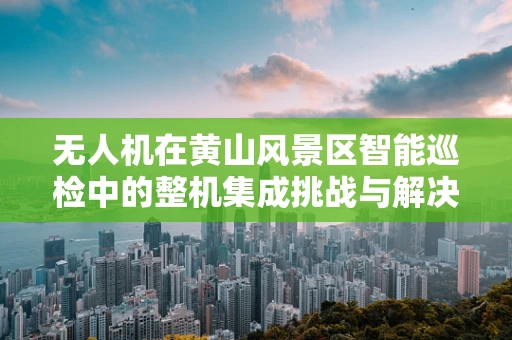 无人机在黄山风景区智能巡检中的整机集成挑战与解决方案