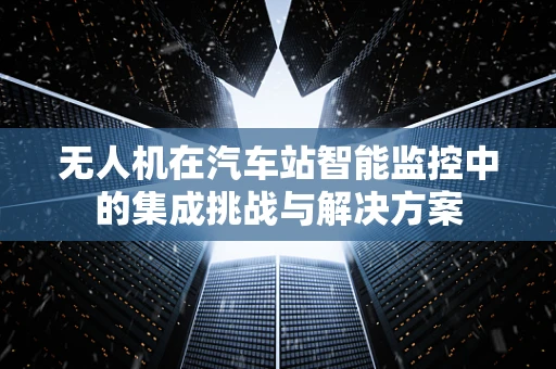 无人机在汽车站智能监控中的集成挑战与解决方案