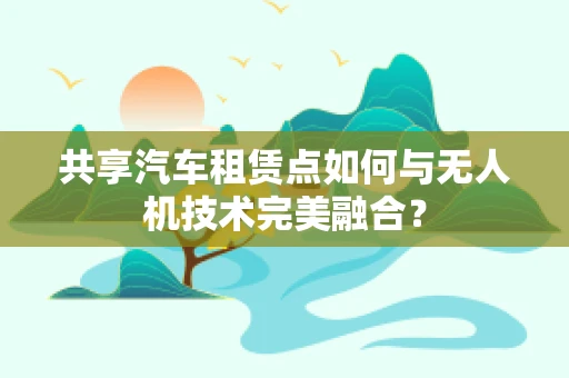共享汽车租赁点如何与无人机技术完美融合？