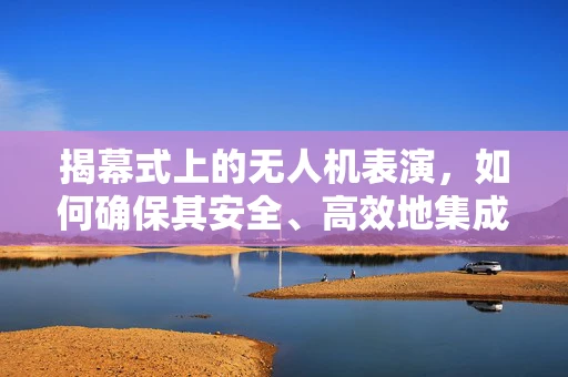 揭幕式上的无人机表演，如何确保其安全、高效地集成与执行？