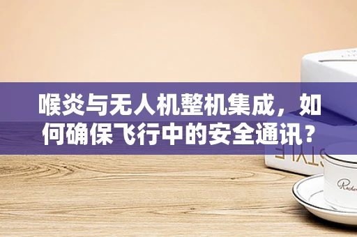 喉炎与无人机整机集成，如何确保飞行中的安全通讯？