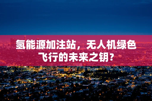 氢能源加注站，无人机绿色飞行的未来之钥？