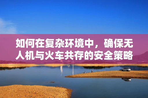 如何在复杂环境中，确保无人机与火车共存的安全策略？