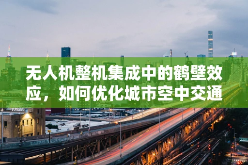 无人机整机集成中的鹤壁效应，如何优化城市空中交通的协同？
