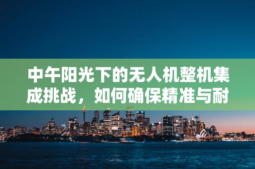 中午阳光下的无人机整机集成挑战，如何确保精准与耐热？