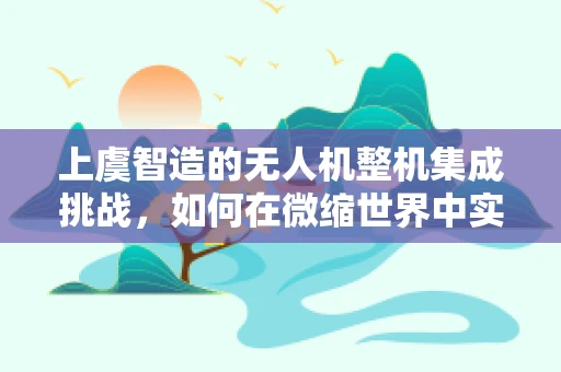 上虞智造的无人机整机集成挑战，如何在微缩世界中实现完美协同？