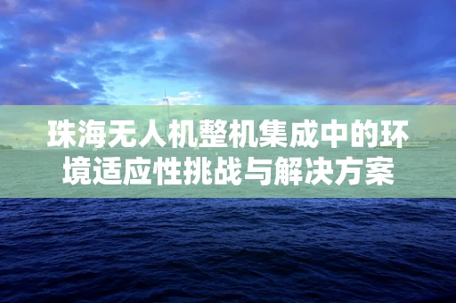 珠海无人机整机集成中的环境适应性挑战与解决方案
