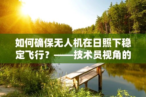 如何确保无人机在日照下稳定飞行？——技术员视角的整机集成挑战