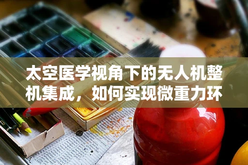 太空医学视角下的无人机整机集成，如何实现微重力环境下的高效医疗物资输送？