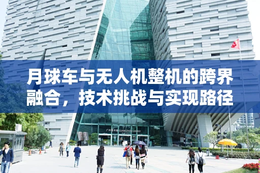 月球车与无人机整机的跨界融合，技术挑战与实现路径