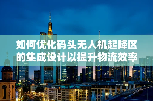 如何优化码头无人机起降区的集成设计以提升物流效率？