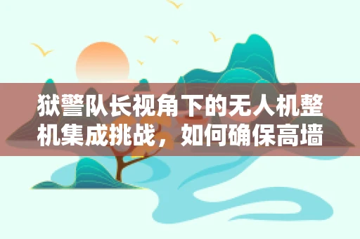 狱警队长视角下的无人机整机集成挑战，如何确保高墙内的精准监控与安全？