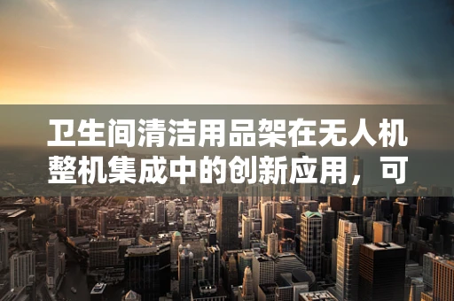 卫生间清洁用品架在无人机整机集成中的创新应用，可行还是挑战？