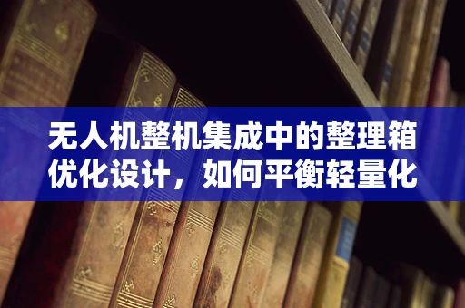 无人机整机集成中的整理箱优化设计，如何平衡轻量化与功能性的挑战？