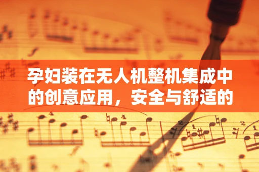 孕妇装在无人机整机集成中的创意应用，安全与舒适的双重考量