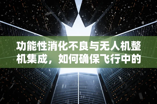 功能性消化不良与无人机整机集成，如何确保飞行中的‘消化’顺畅？