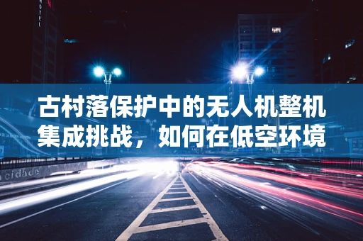 古村落保护中的无人机整机集成挑战，如何在低空环境中实现精准测绘？