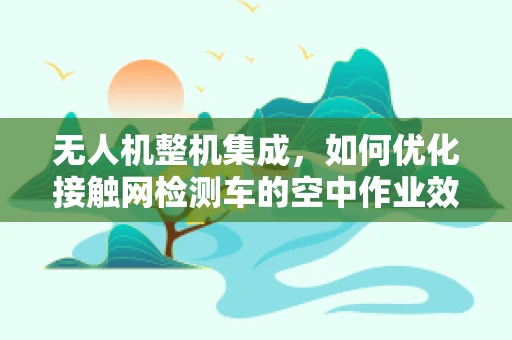 无人机整机集成，如何优化接触网检测车的空中作业效率？