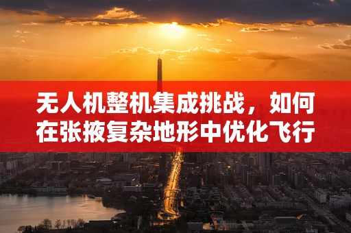 无人机整机集成挑战，如何在张掖复杂地形中优化飞行性能？