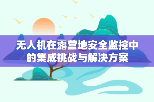 无人机在露营地安全监控中的集成挑战与解决方案