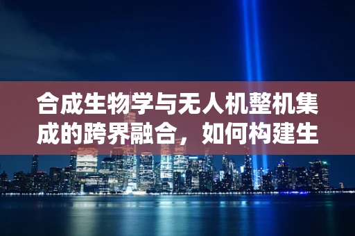 合成生物学与无人机整机集成的跨界融合，如何构建生物启发的智能系统？