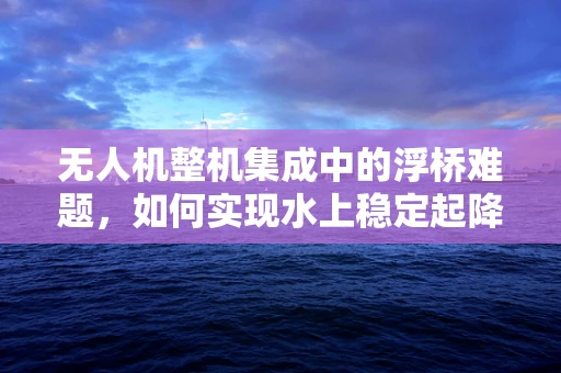 无人机整机集成中的浮桥难题，如何实现水上稳定起降？