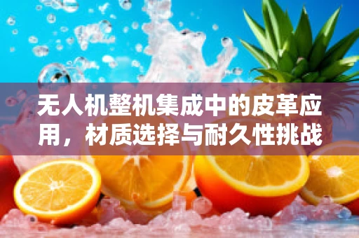 无人机整机集成中的皮革应用，材质选择与耐久性挑战