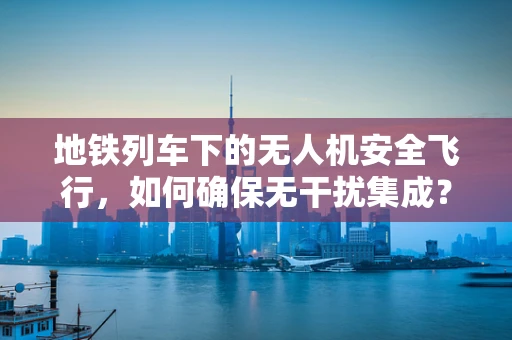 地铁列车下的无人机安全飞行，如何确保无干扰集成？
