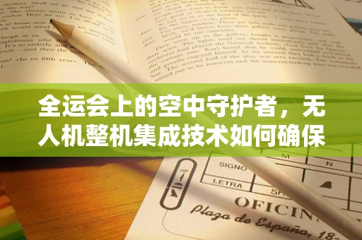 全运会上的空中守护者，无人机整机集成技术如何确保赛事安全与高效？