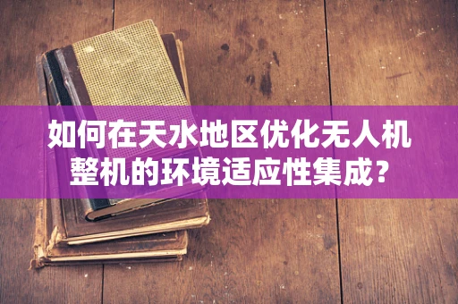 如何在天水地区优化无人机整机的环境适应性集成？