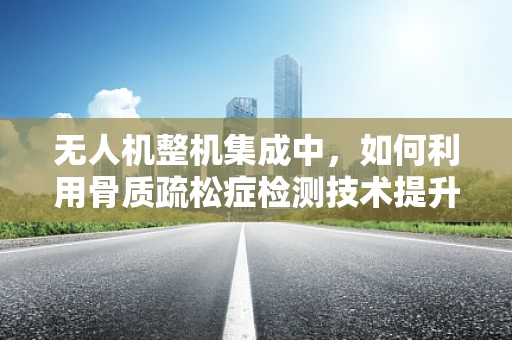 无人机整机集成中，如何利用骨质疏松症检测技术提升飞行安全？
