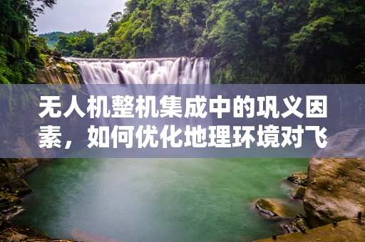 无人机整机集成中的巩义因素，如何优化地理环境对飞行性能的影响？