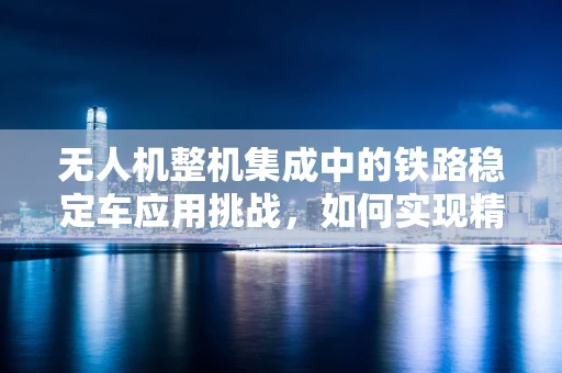 无人机整机集成中的铁路稳定车应用挑战，如何实现精准定位与稳定飞行？